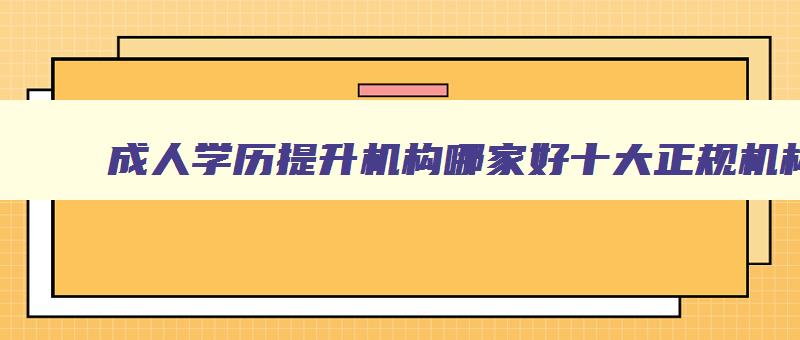 成人学历提升机构哪家好十大正规机构排名 正规的成人学历提升机构