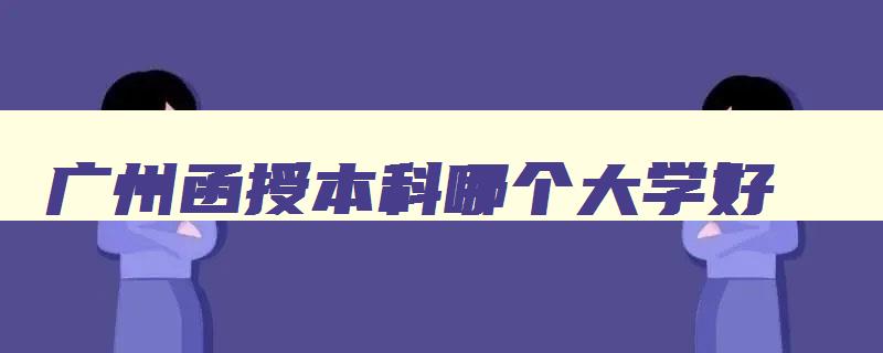 广州函授本科哪个大学好 广州函授大专学校排名