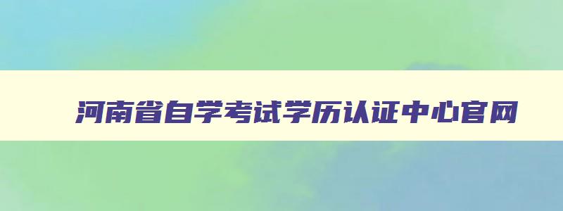 河南省自学考试学历认证中心官网 河南省高等教育自学考试学历认证