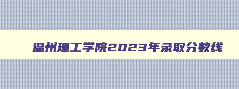 温州理工学院2024年录取分数线 温州理工学院2024年录取分数线美术