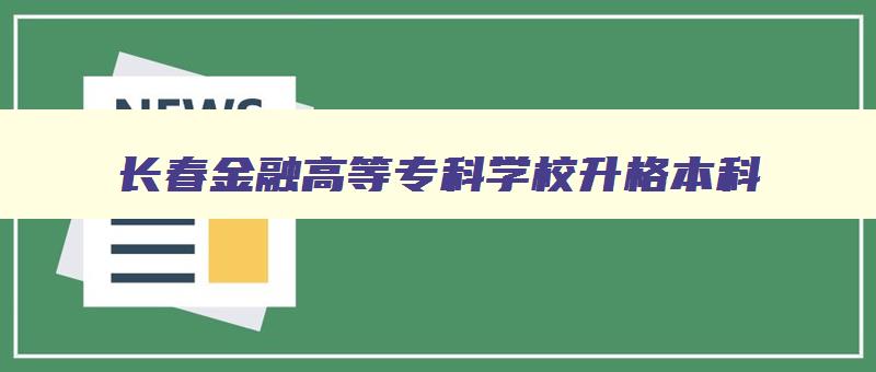 长春金融高等专科学校升格本科 长春金融高等专科学校升格本科要多少分