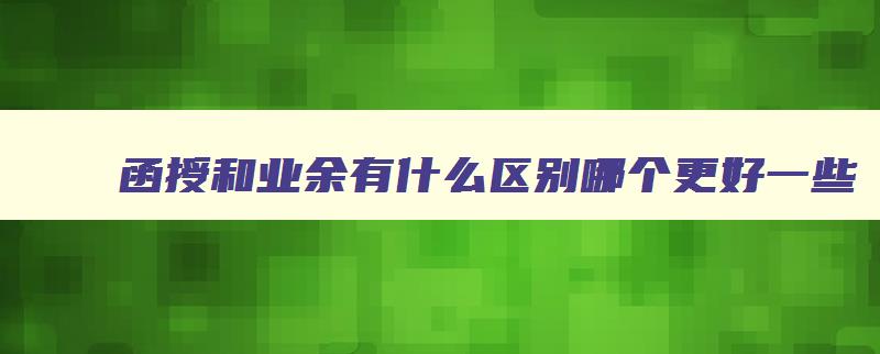 函授和业余有什么区别哪个更好一些 函授和业余一样吗