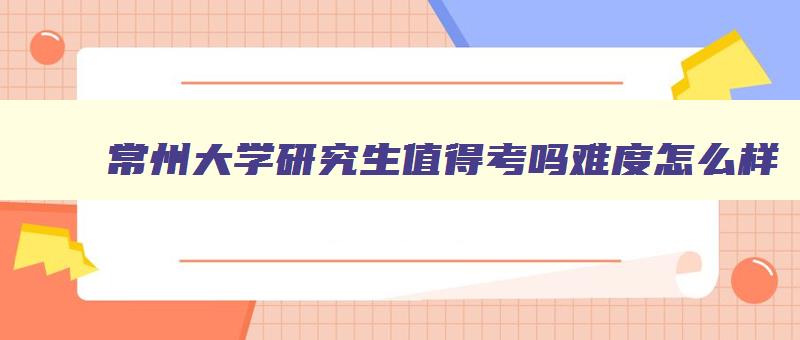 常州大学研究生值得考吗难度怎么样 常州大学研究生报考条件