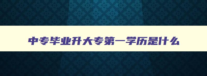 中专毕业升大专第一学历是什么 读了中专读大专第一学历写什么最高学历写什么