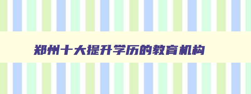 郑州十大提升学历的教育机构 郑州升学历的正规机构