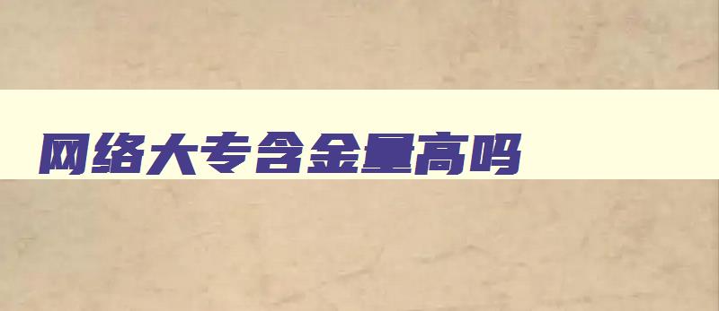 网络大专含金量高吗 网络大专含金量高吗