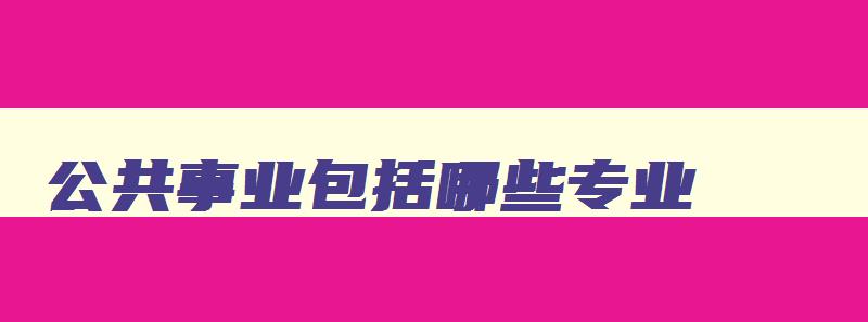 公共事业包括哪些专业 公共事业类有哪些专业