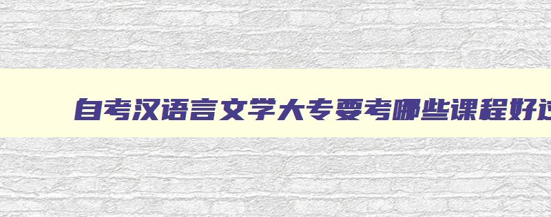 自考汉语言文学大专要考哪些课程好过吗 自考汉语言文学专科要考几门课程