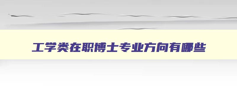 工学类在职博士专业方向有哪些 工学在职博士学费一览表