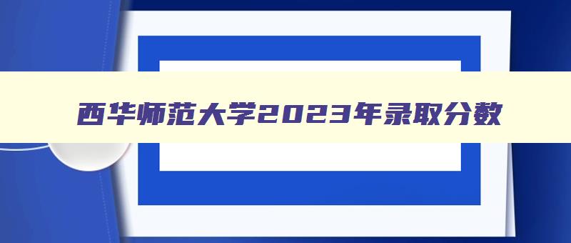 西华师范大学2024年录取分数 西华师范大学2024录取分数线是多少