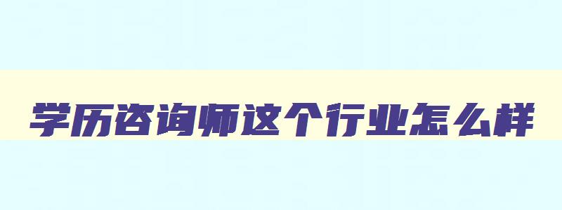 学历咨询师这个行业怎么样 学历咨询师这个行业怎么样