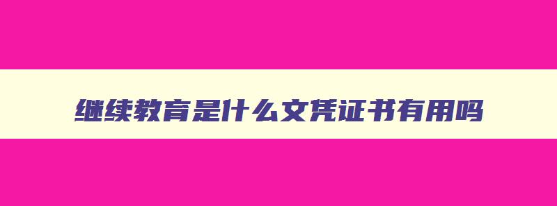 继续教育是什么文凭证书有用吗 继续教育证书有啥用