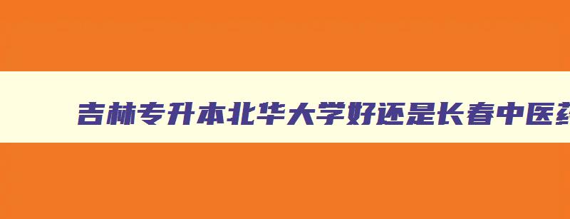 吉林专升本北华大学好还是长春中医药大学好 北华大学护理和长春中医药大学护理哪个好