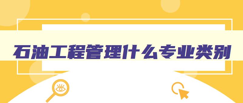 石油工程管理什么专业类别 石油工程管理什么专业类别最好