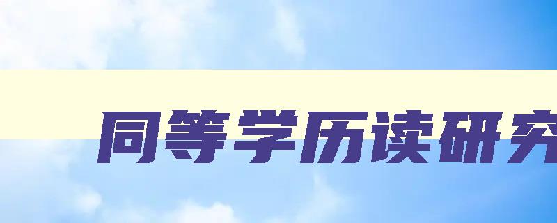 同等学历读研究生 同等学历读研究生好吗