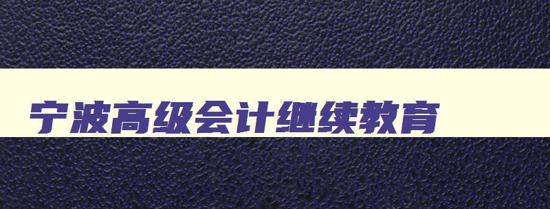 宁波高级会计继续教育 宁波高级会计继续教育官网