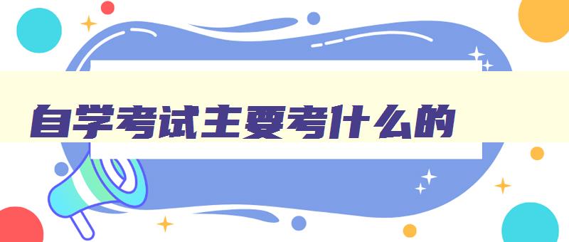 自学考试主要考什么的 自学考试都要考哪些科目