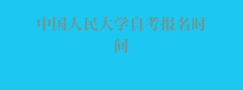 中国人民大学自考报名时间,中国人民大学自考报名官方网站