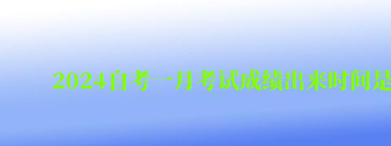 2024自考一月考试成绩出来时间是什么时候（20244月自考成绩什么时候出来）