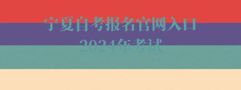 宁夏自考报名官网入口2024年考试,宁夏自考报名官网入口2024年报名时间