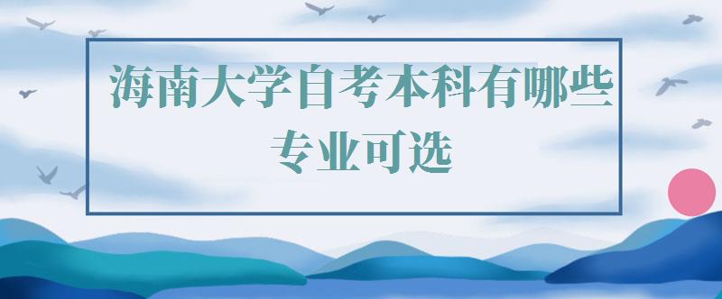 海南大学自考本科有哪些专业可选,海南大学自考本科有哪些专业可以报