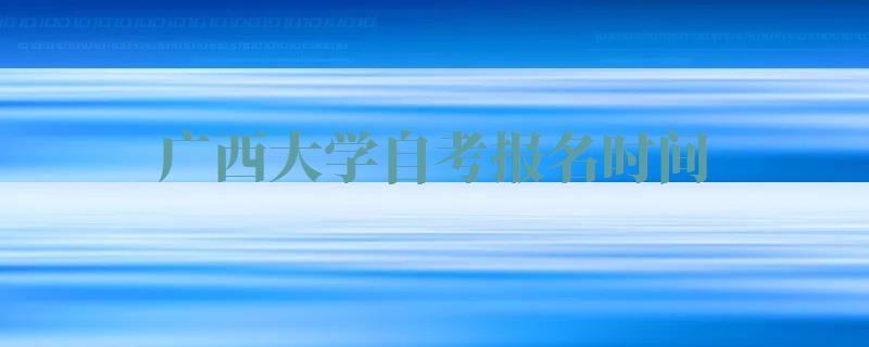 广西大学自考报名时间,广西大学自考报名官网