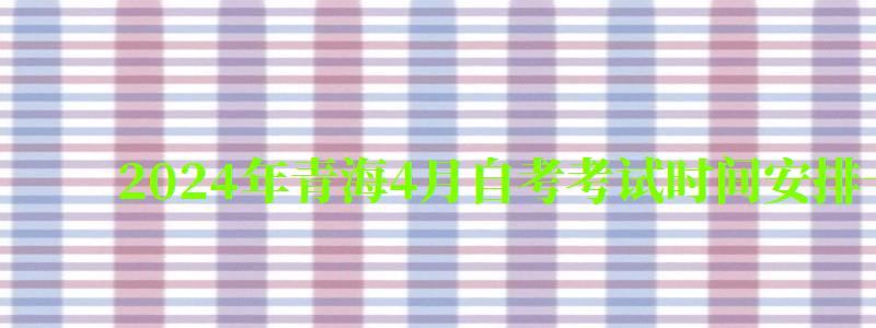 2024年青海4月自考考试时间安排一览表（2024青海自考时间）