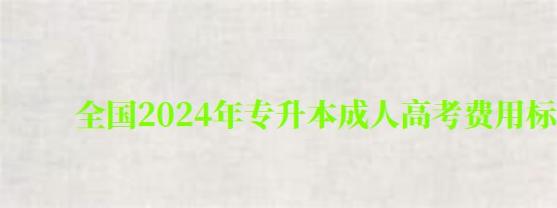 全国2024年专升本成人高考费用标准一览表（专升本成人高考报名费多少钱）