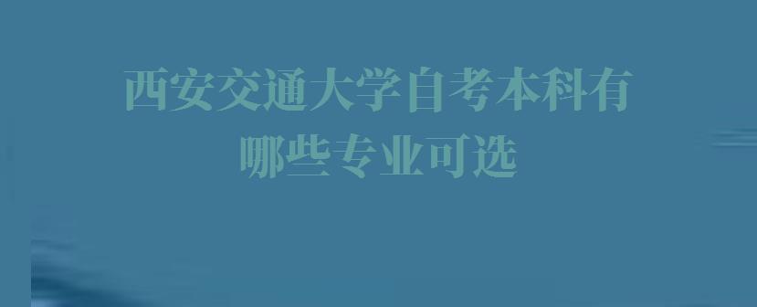 西安交通大学自考本科有哪些专业可选,西安交通大学自考本科有哪些专业可以报