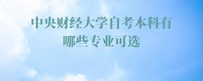 中央财经大学自考本科有哪些专业可选,中央财经大学自考本科有哪些专业可以报