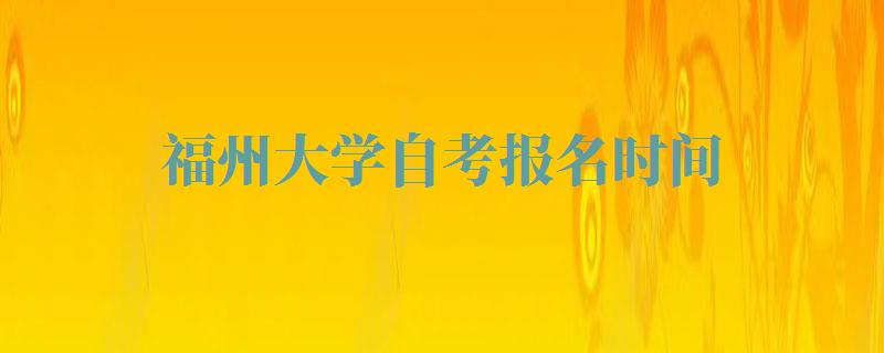 福州大学自考报名时间,福州大学自考报名入口官网