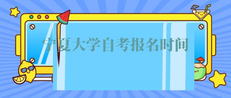 宁夏大学自考报名时间,宁夏大学自考报名费多少钱