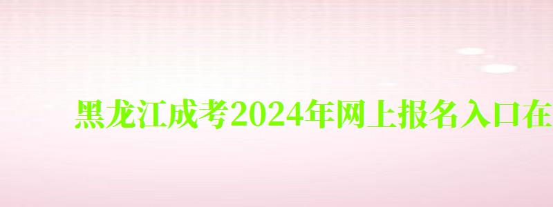 黑龙江成考2024年网上报名入口在哪里（黑龙江成考报名时间2024年）