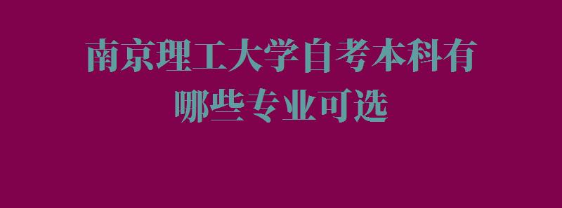 南京理工大学自考本科有哪些专业可选,南京理工大学自考本科有哪些专业可以报