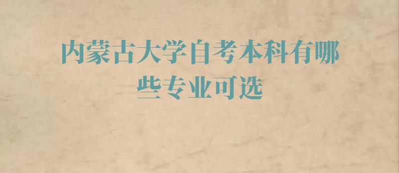 内蒙古大学自考本科有哪些专业可选,内蒙古大学自考本科有哪些专业可以报