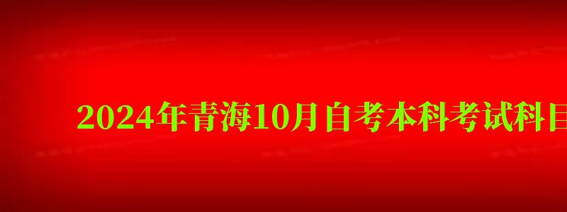 2024年青海10月自考本科考试科目安排（青海省自考本科考试时间）