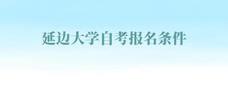 延边大学自考报名条件,延边大学自考报名时间