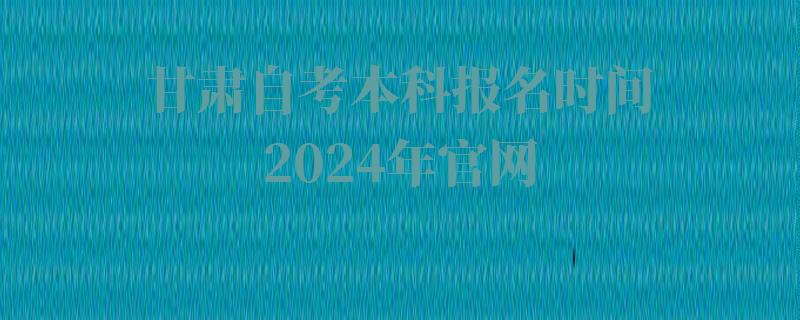 甘肃自考本科报名时间2024年官网,甘肃自考教育考试官网