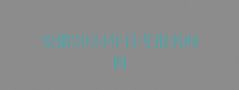 安徽2024年自考报名时间,安徽2024年自考报名入口官网