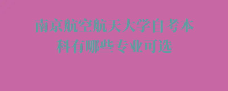 南京航空航天大学自考本科有哪些专业可选,南京航空航天大学自考本科有哪些专业