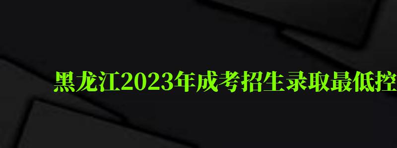 黑龙江2024年成考招生录取最低控制分数线已公布（黑龙江2024成考分数线是多少）