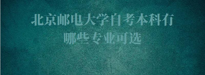 北京邮电大学自考本科有哪些专业可选,北京邮电大学自考本科有哪些专业可以报