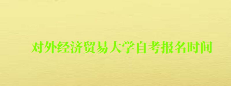 对外经济贸易大学自考报名时间（对外经济贸易大学自考办）