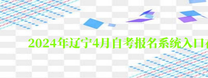 2024年辽宁4月自考报名系统入口在哪里（辽宁自考报名时间2024年下半年）