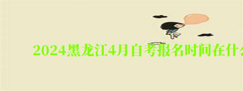 2024黑龙江4月自考报名时间在什么时候（黑龙江2024年4月自考报名时间）