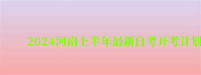 2024河南上半年最新自考开考计划安排（河南省自考2024年下半年报名考）