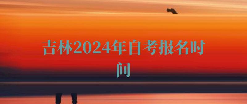 吉林2024年自考报名时间,吉林2024年自考报名条件