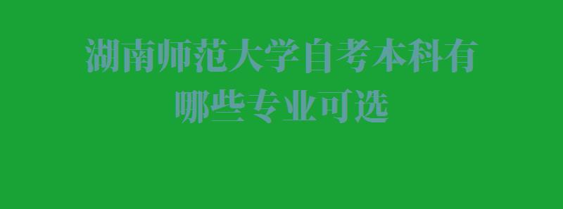 湖南师范大学自考本科有哪些专业可选,湖南师范大学自考本科有哪些专业可以报