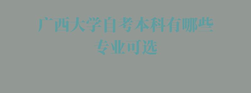 广西大学自考本科有哪些专业可选,广西大学自考本科有哪些专业可以报