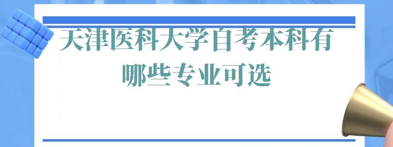 天津医科大学自考本科有哪些专业可选,天津医科大学自考本科有哪些专业可以报